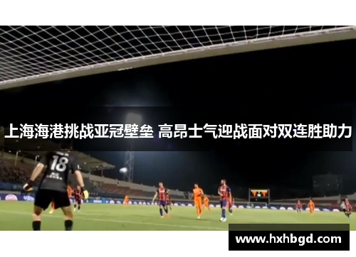 上海海港挑战亚冠壁垒 高昂士气迎战面对双连胜助力